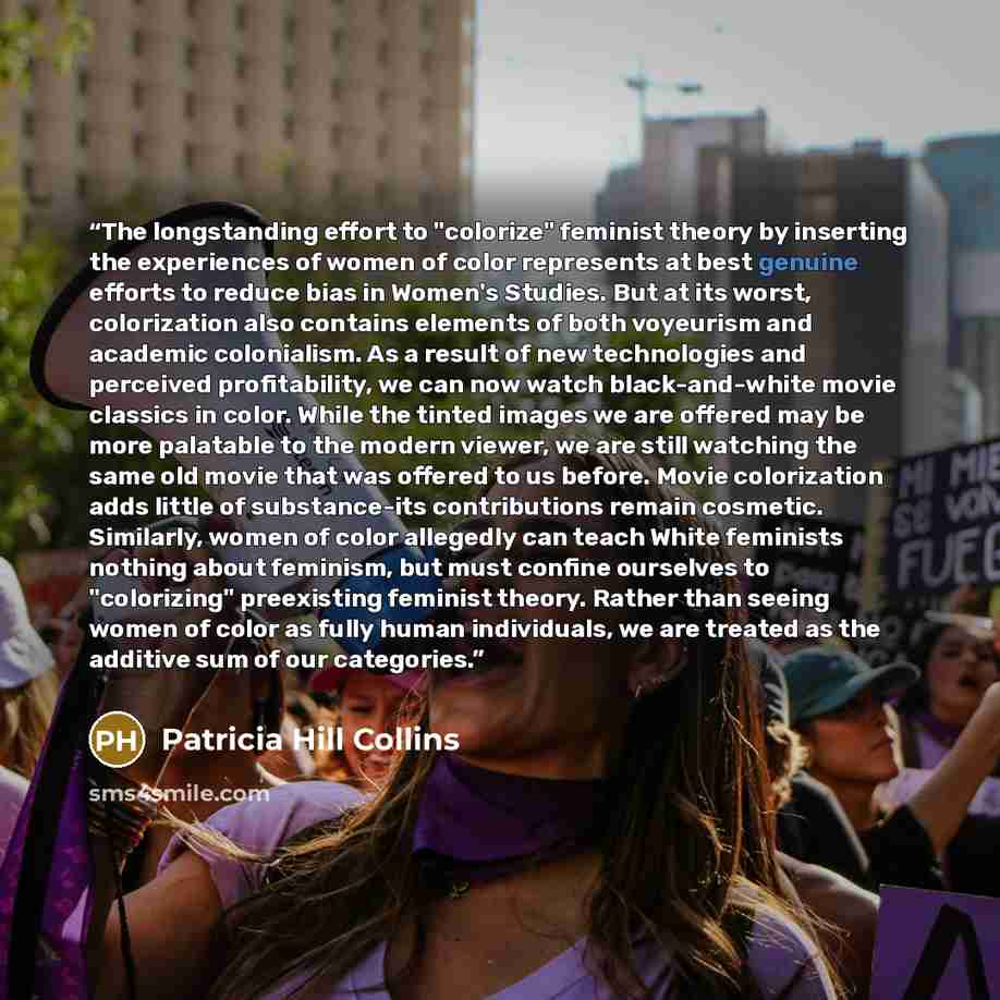 “The longstanding effort to "colorize" feminist theory by inserting the experiences of women of color represents at best genuine efforts to reduce bias in Women's Studies. But at its worst, colorization also contains elements of both voyeurism and academic colonialism. As a result of new…” quote by Patricia Hill Collins