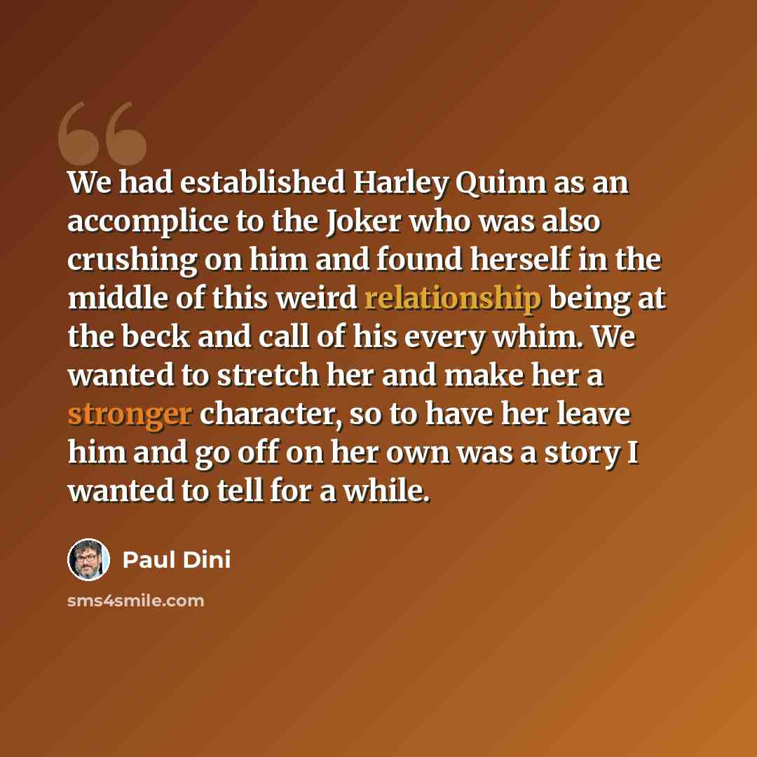 “We had established Harley Quinn as an accomplice to the Joker who was also crushing on him and found herself in the middle of this weird relationship being at the beck and call of his every whim. We wanted to stretch her and make her a stronger character, so to have her leave him and go off on her…” quote by Paul Dini
