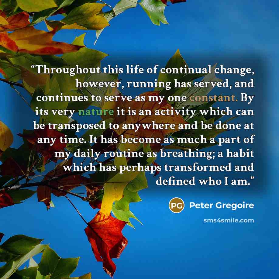 “Throughout this life of continual change, however, running has served, and continues to serve as my one constant. By its very nature it is an activity which can be transposed to anywhere and be done at any time. It has become as much a part of my daily routine as breathing; a habit which has…” quote by Peter Gregoire
