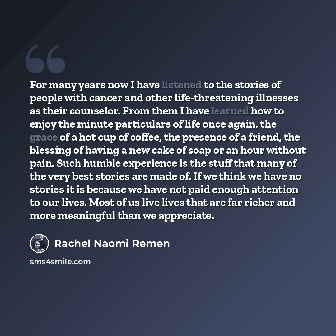 “For many years now I have listened to the stories of people with cancer and other life-threatening illnesses as their counselor. From them I have learned how to enjoy the minute particulars of life once again, the grace of a hot cup of coffee, the presence of a friend, the blessing of having a new…” quote by Rachel Naomi Remen
