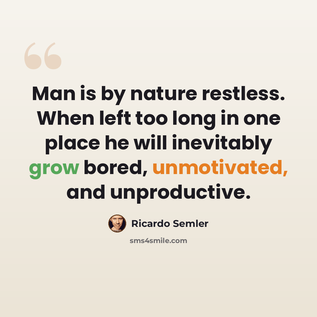 “Man is by nature restless. When left too long in one place he will inevitably grow bored, unmotivated, and unproductive.” quote by Ricardo Semler