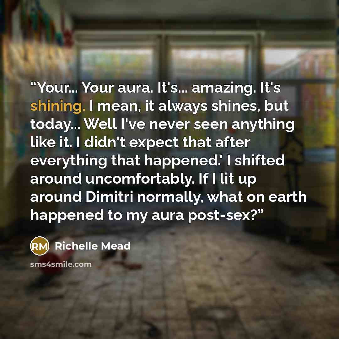 “Your... Your aura. It's... amazing. It's shining. I mean, it always shines, but today... Well I've never seen anything like it. I didn't expect that after everything that happened.' I shifted around uncomfortably. If I lit up around Dimitri normally, what on earth happened to my aura post-sex?” quote by Richelle Mead