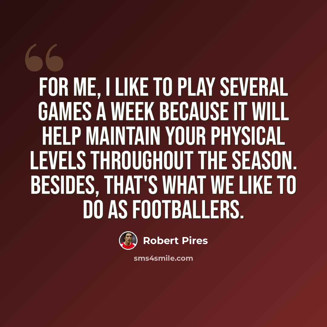 “For me, I like to play several games a week because it will help maintain your physical levels throughout the season. Besides, that's what we like to do as footballers.” quote by Robert Pires