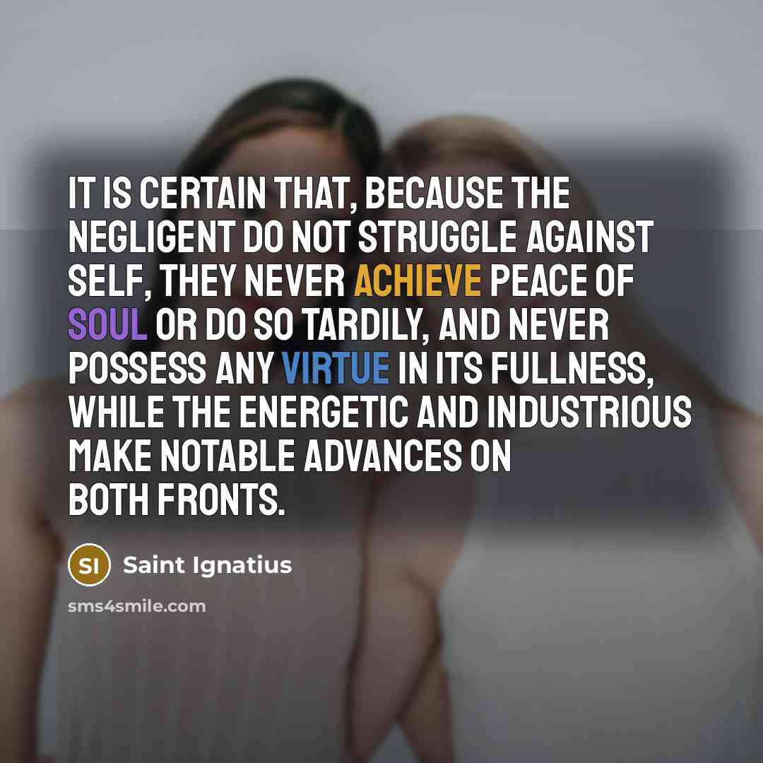 “It is certain that, because the negligent do not struggle against self, they never achieve peace of soul or do so tardily, and never possess any virtue in its fullness, while the energetic and industrious make notable advances on both fronts.” quote by Saint Ignatius