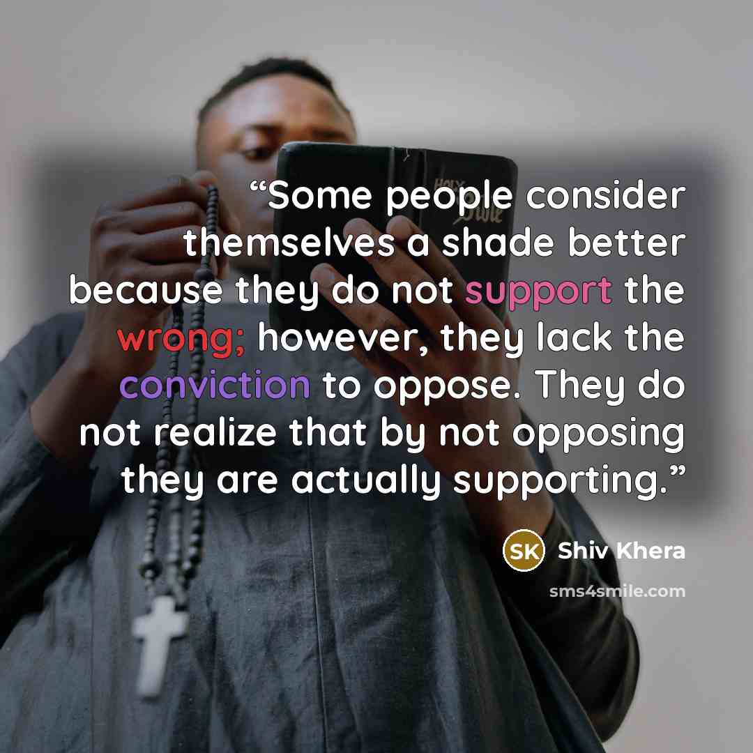 “Some people consider themselves a shade better because they do not support the wrong; however, they lack the conviction to oppose. They do not realize that by not opposing they are actually supporting.” quote by Shiv Khera