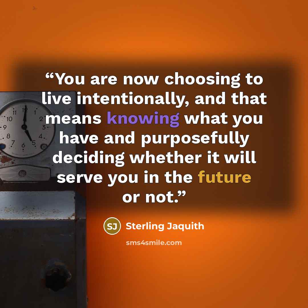 “You are now choosing to live intentionally, and that means knowing what you have and purposefully deciding whether it will serve you in the future or not.” quote by Sterling Jaquith