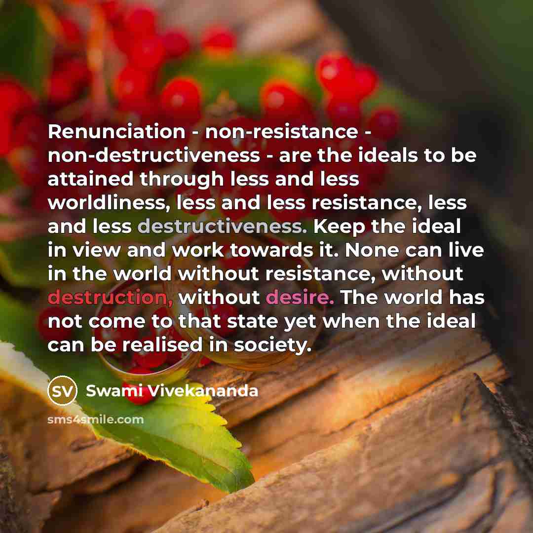 “Renunciation - non-resistance - non-destructiveness - are the ideals to be attained through less and less worldliness, less and less resistance, less and less destructiveness. Keep the ideal in view and work towards it. None can live in the world without resistance, without destruction, without…” quote by Swami Vivekananda