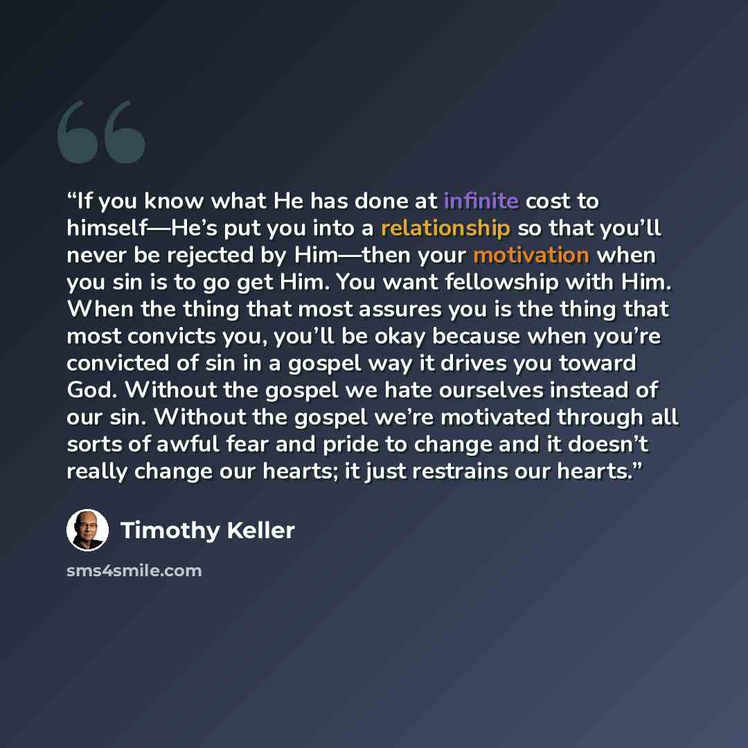 “If you know what He has done at infinite cost to himself—He’s put you into a relationship so that you’ll never be rejected by Him—then your motivation when you sin is to go get Him. You want fellowship with Him. When the thing that most assures you is the thing that most convicts you, you’ll be…” quote by Timothy Keller