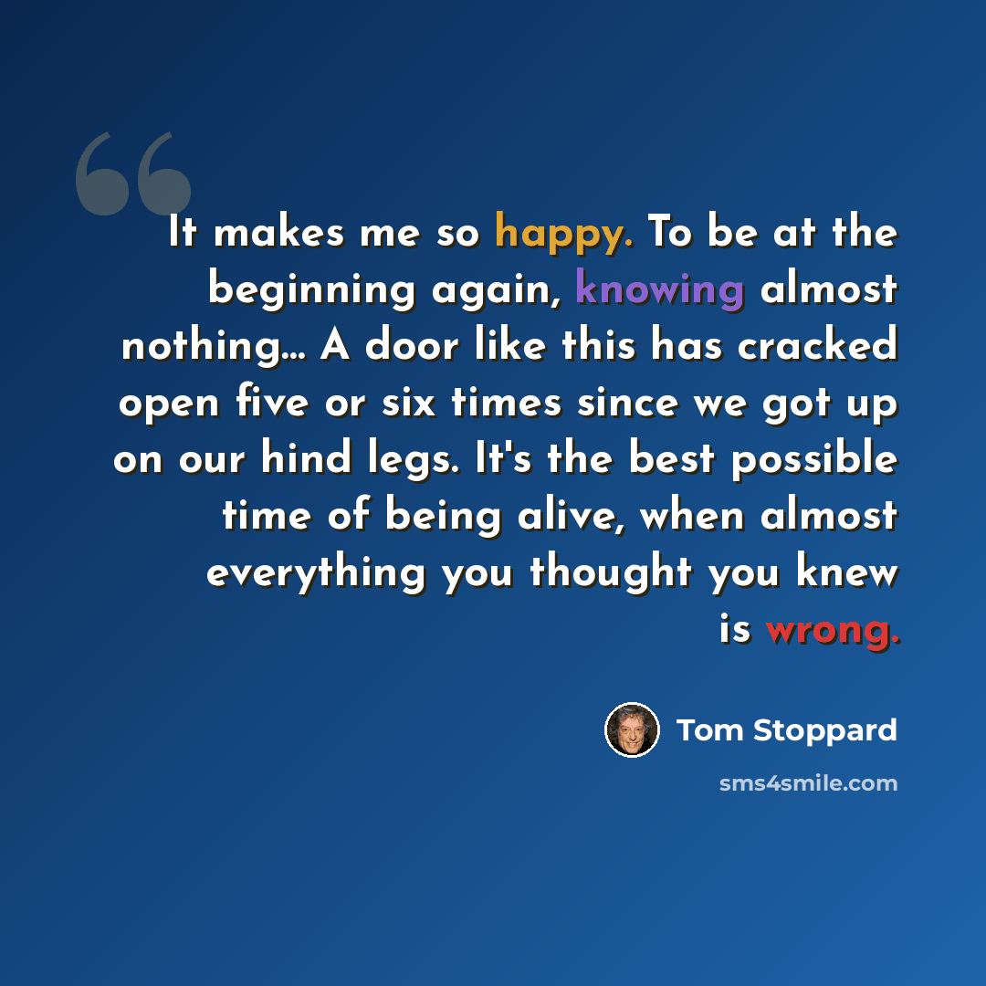 “It makes me so happy. To be at the beginning again, knowing almost nothing… A door like this has cracked open five or six times since we got up on our hind legs. It's the best possible time of being alive, when almost everything you thought you knew is wrong.” quote by Tom Stoppard