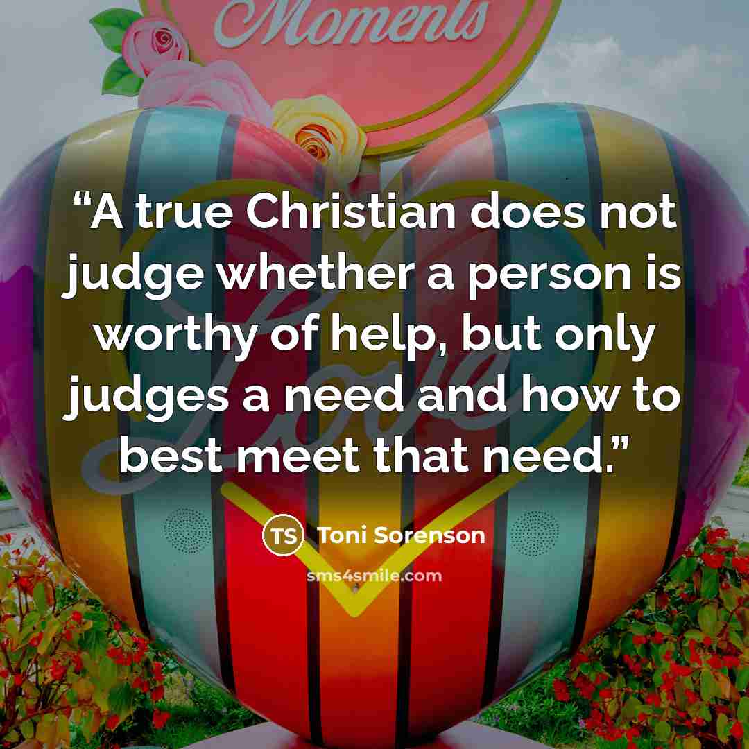 “A true Christian does not judge whether a person is worthy of help, but only judges a need and how to best meet that need.” quote by Toni Sorenson