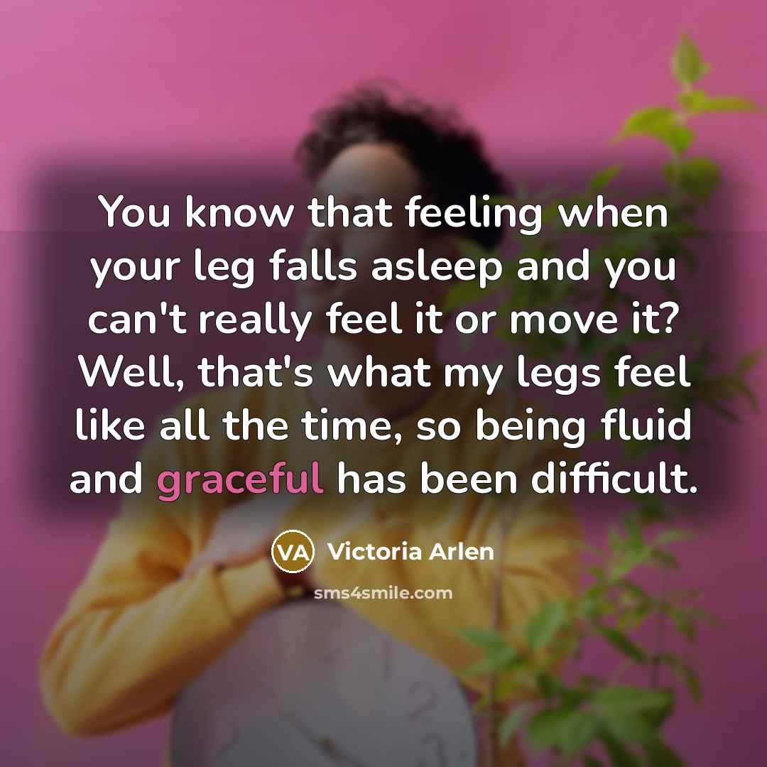“You know that feeling when your leg falls asleep and you can't really feel it or move it? Well, that's what my legs feel like all the time, so being fluid and graceful has been difficult.” quote by Victoria Arlen