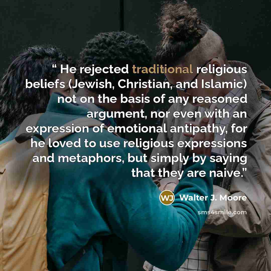 “He rejected traditional religious beliefs (Jewish, Christian, and Islamic) not on the basis of any reasoned argument, nor even with an expression of emotional antipathy, for he loved to use religious expressions and metaphors, but simply by saying that they are naive.” quote by Walter J. Moore