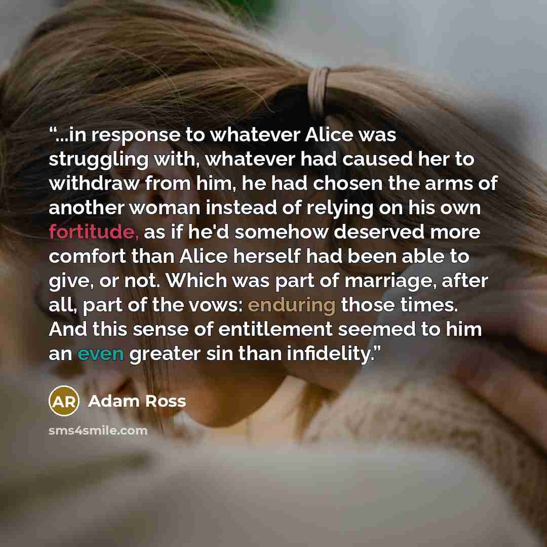 “...in response to whatever Alice was struggling with, whatever had caused her to withdraw from him, he had chosen the arms of another woman instead of relying on his own fortitude, as if he'd somehow deserved more comfort than Alice herself had been able to give, or not. Which was part of…” quote by Adam Ross