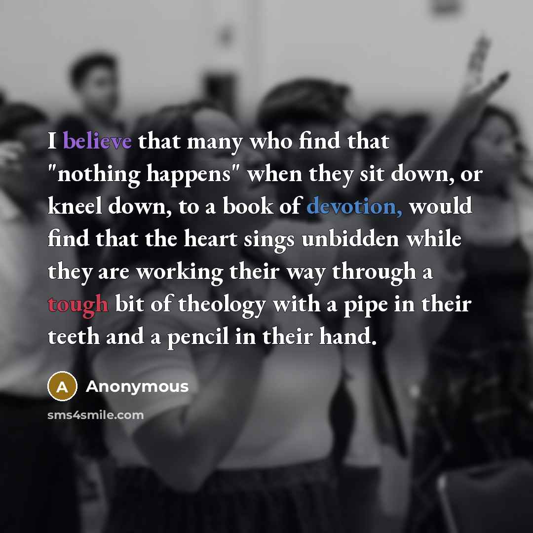 “I believe that many who find that "nothing happens" when they sit down, or kneel down, to a book of devotion, would find that the heart sings unbidden while they are working their way through a tough bit of theology with a pipe in their teeth and a pencil in their hand.” quote by Anonymous