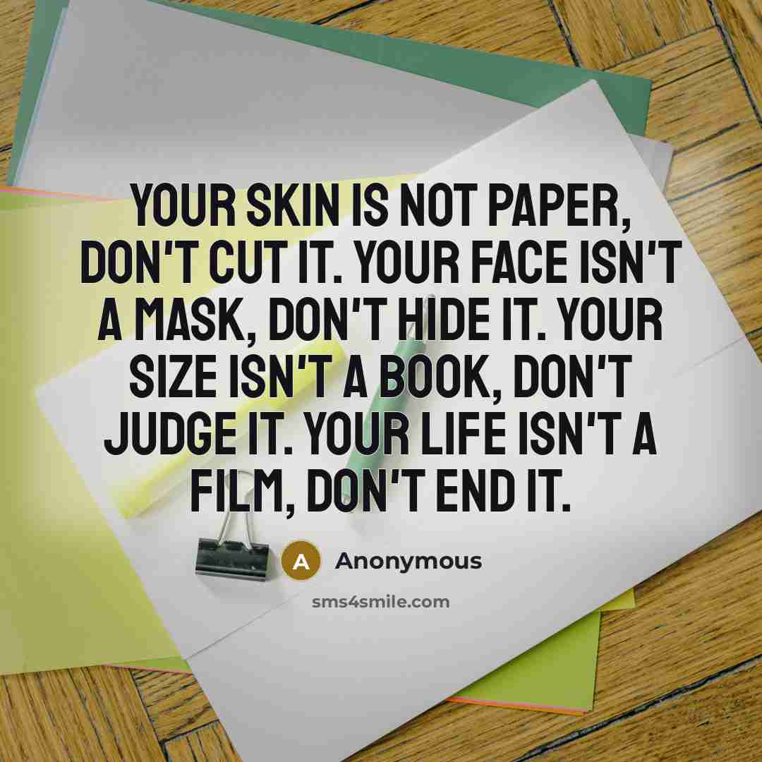“Your skin is not paper, don't cut it. Your face isn't a mask, don't hide it. Your size isn't a book, don't judge it. Your life isn't a film, don't end it.” quote by Anonymous
