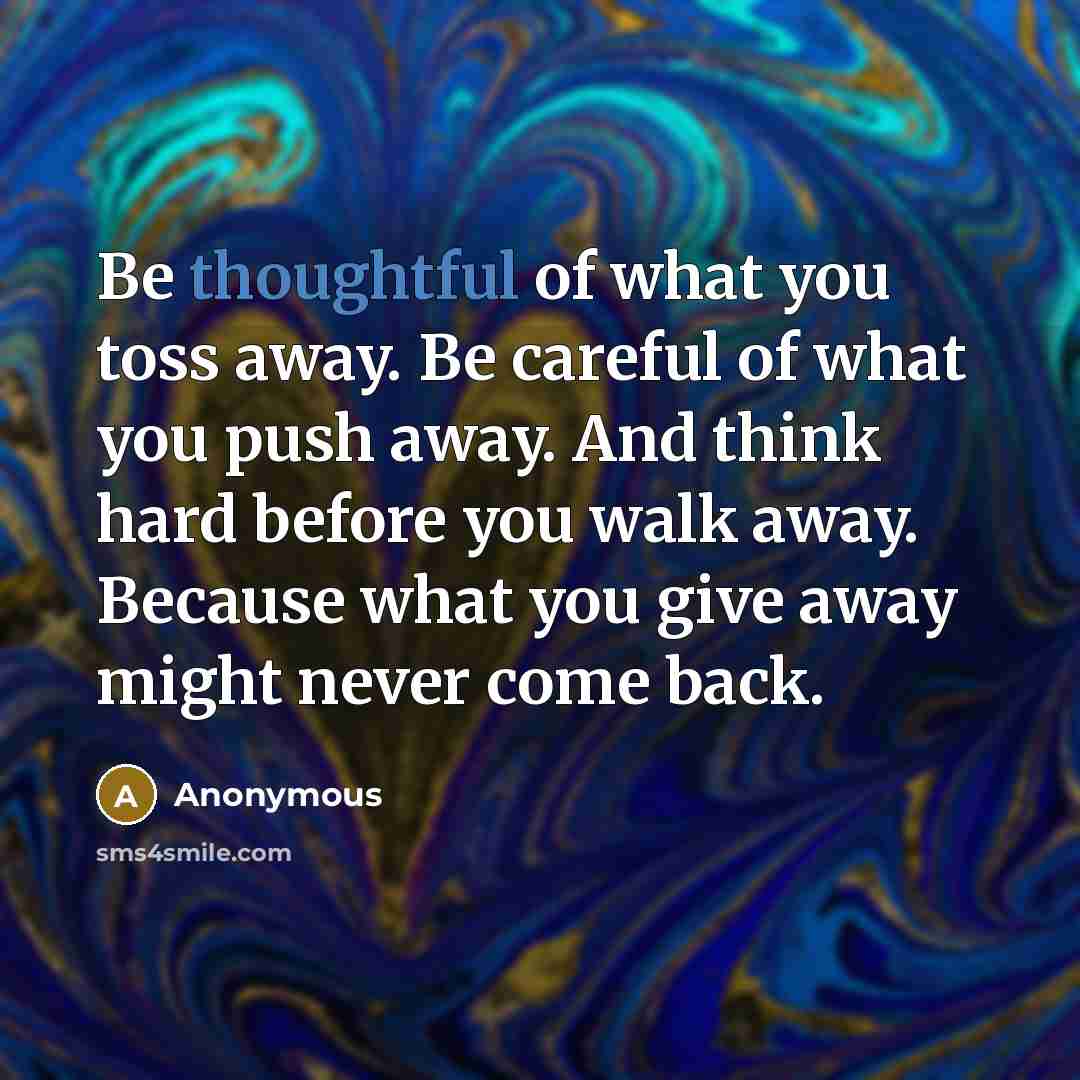 “Be thoughtful of what you toss away. Be careful of what you push away. And think hard before you walk away. Because what you give away might never come back.” quote by Anonymous
