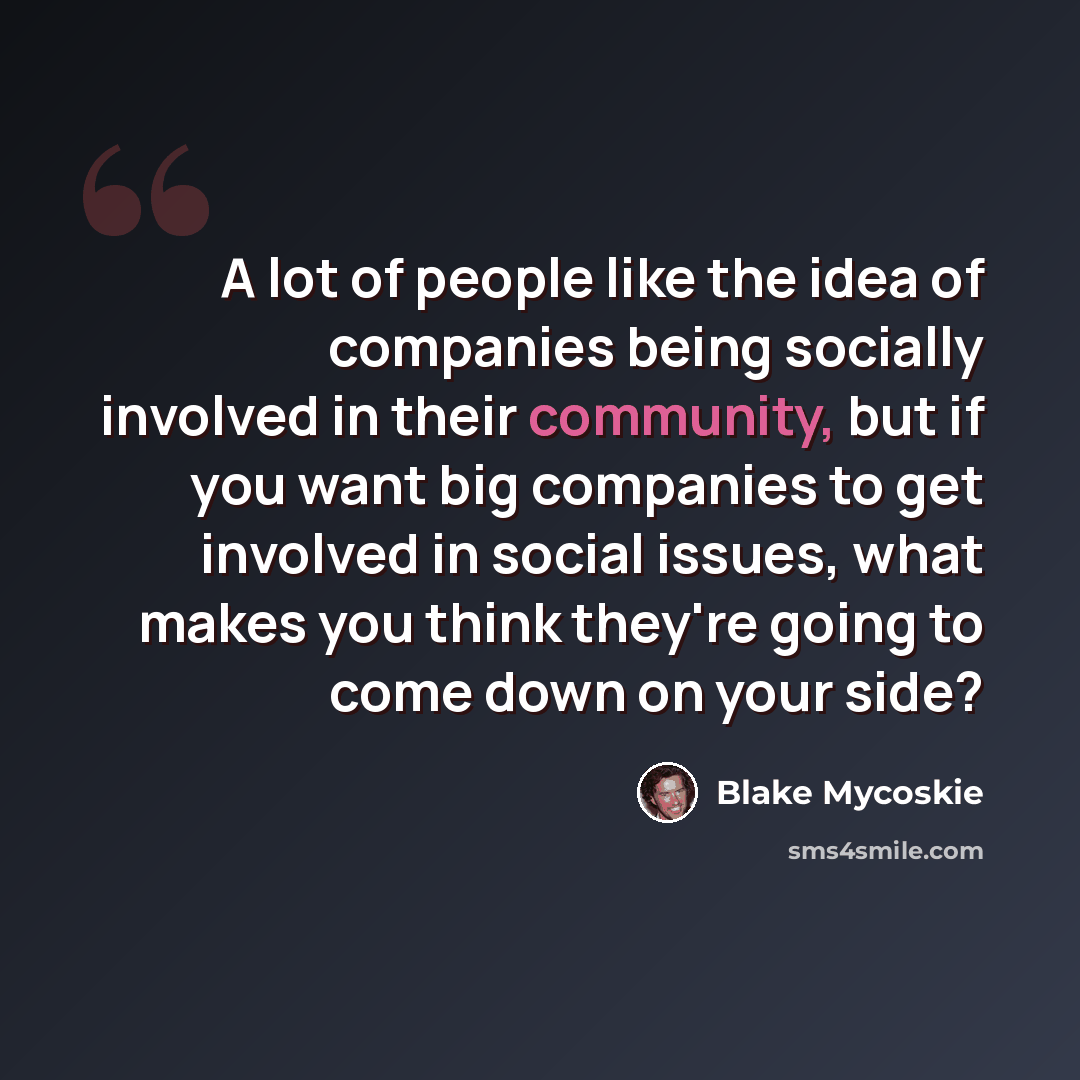 “A lot of people like the idea of companies being socially involved in their community, but if you want big companies to get involved in social issues, what makes you think they're going to come down on your side?” quote by Blake Mycoskie