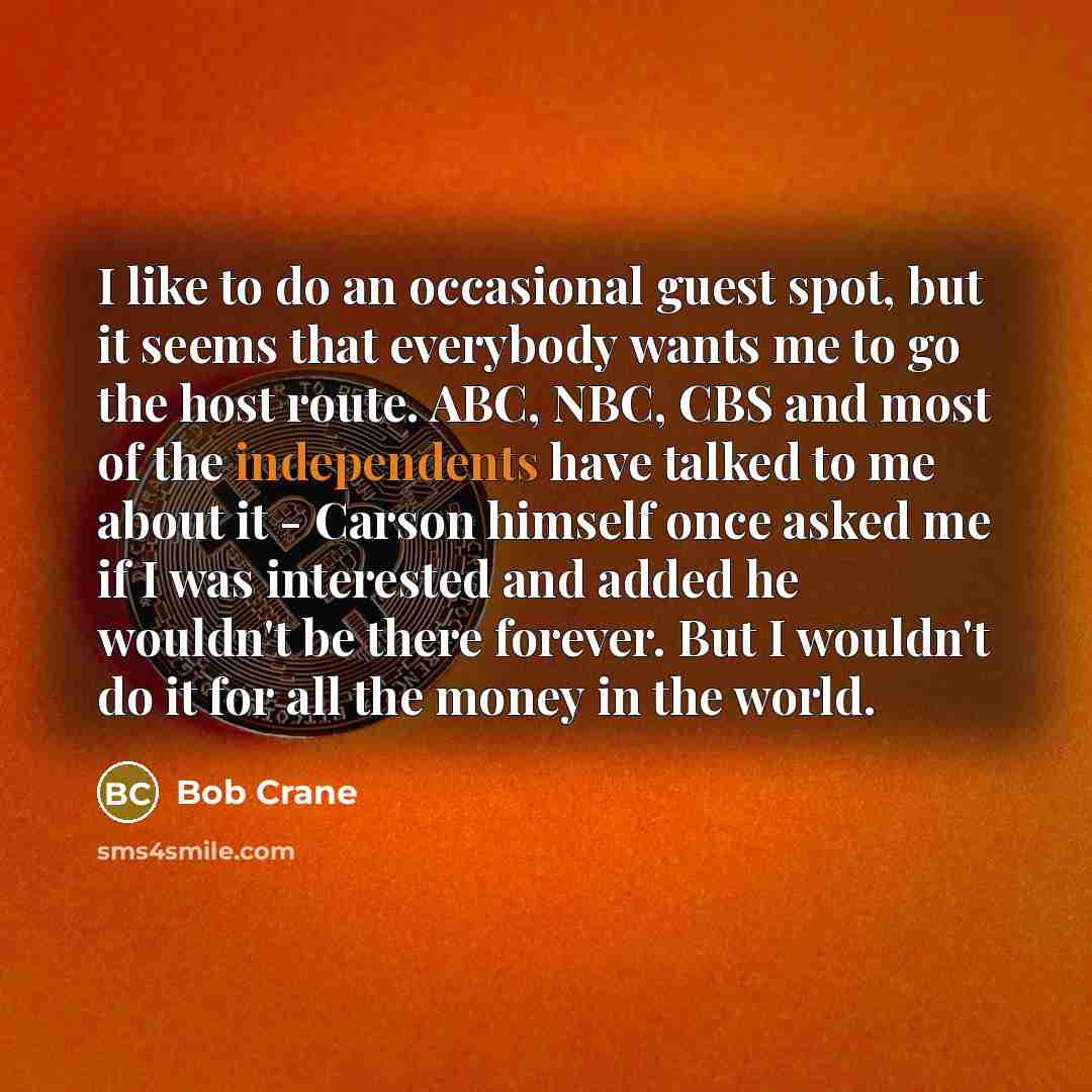 “I like to do an occasional guest spot, but it seems that everybody wants me to go the host route. ABC, NBC, CBS and most of the independents have talked to me about it - Carson himself once asked me if I was interested and added he wouldn't be there forever. But I wouldn't do it for all the money…” quote by Bob Crane