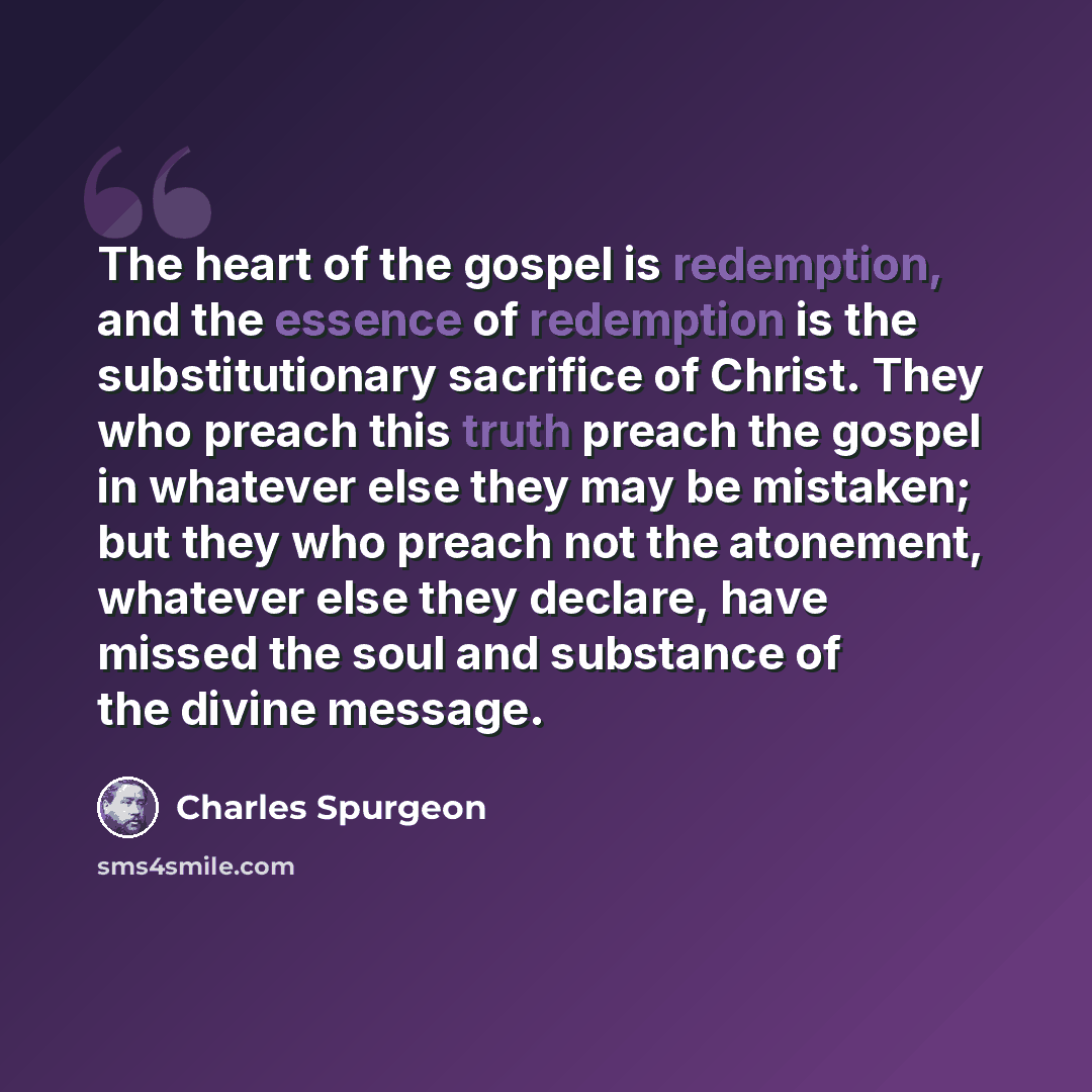 “The heart of the gospel is redemption, and the essence of redemption is the substitutionary sacrifice of Christ. They who preach this truth preach the gospel in whatever else they may be mistaken; but they who preach not the atonement, whatever else they declare, have missed the soul and substance…” quote by Charles Spurgeon