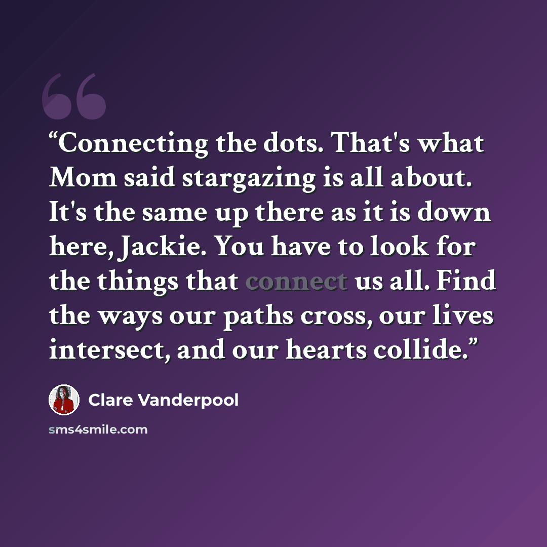 “Connecting the dots. That's what Mom said stargazing is all about. It's the same up there as it is down here, Jackie. You have to look for the things that connect us all. Find the ways our paths cross, our lives intersect, and our hearts collide.” quote by Clare Vanderpool
