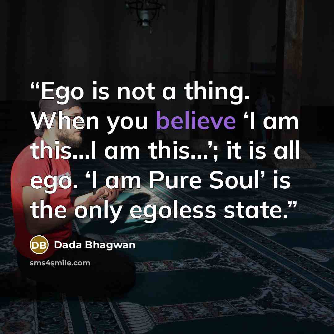 “Ego is not a thing. When you believe ‘I am this…I am this…’; it is all ego. ‘I am Pure Soul’ is the only egoless state.” quote by Dada Bhagwan