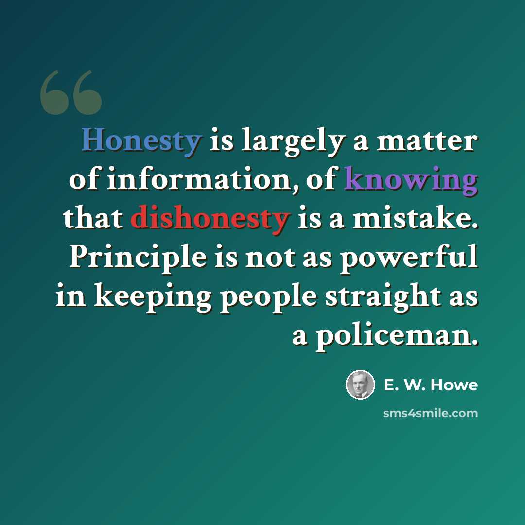 “Honesty is largely a matter of information, of knowing that dishonesty is a mistake. Principle is not as powerful in keeping people straight as a policeman.” quote by E. W. Howe