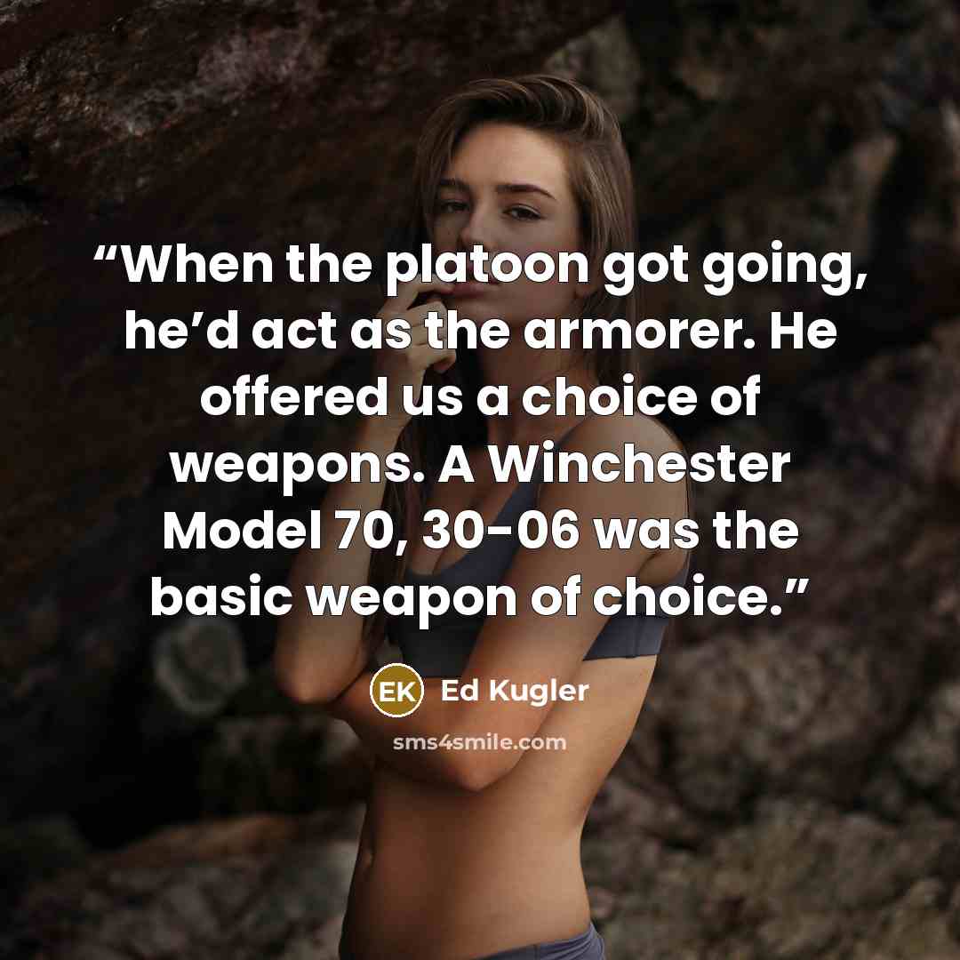 “When the platoon got going, he’d act as the armorer. He offered us a choice of weapons. A Winchester Model 70, 30-06 was the basic weapon of choice.” quote by Ed Kugler