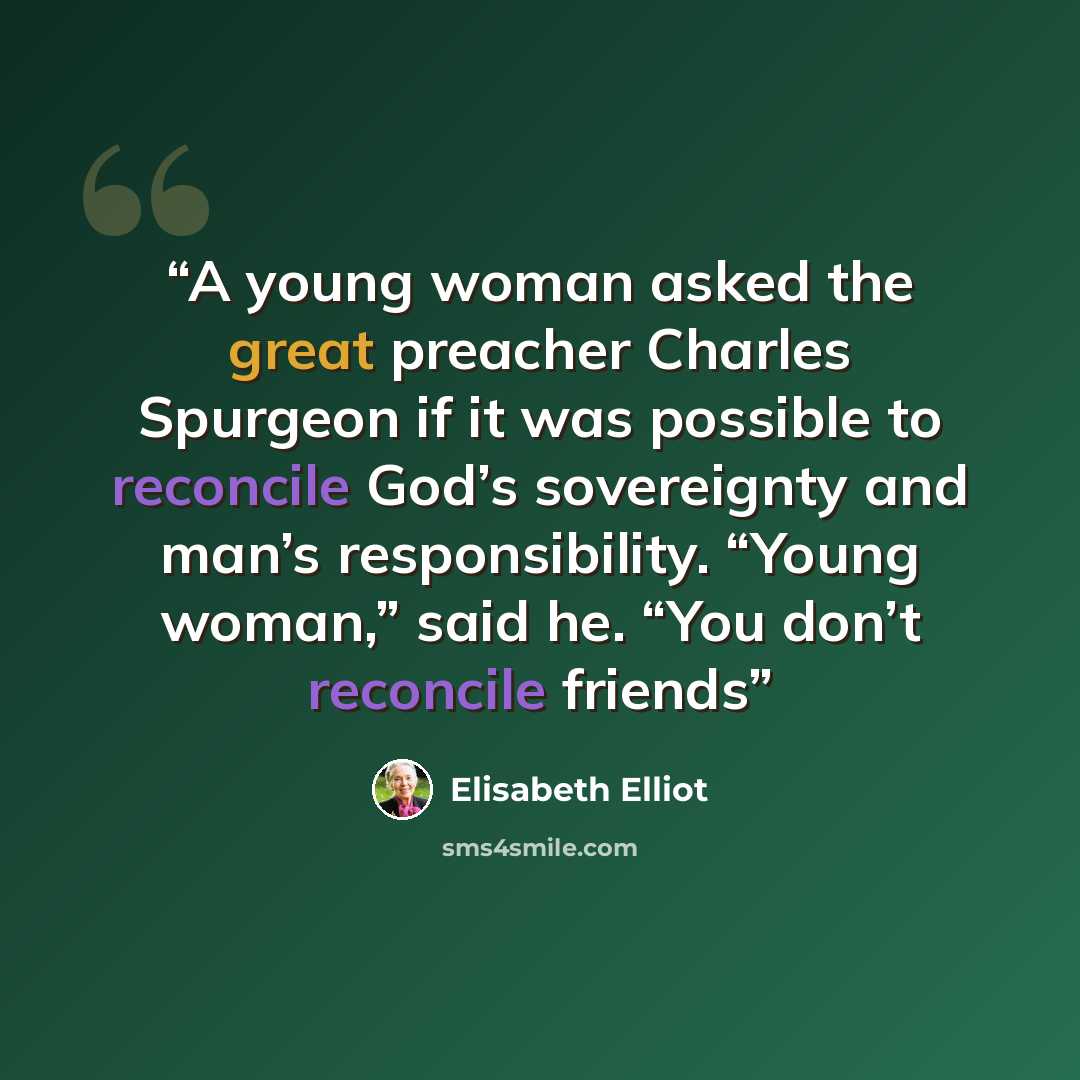 “A young woman asked the great preacher Charles Spurgeon if it was possible to reconcile God’s sovereignty and man’s responsibility. “Young woman,” said he. “You don’t reconcile friends” quote by Elisabeth Elliot