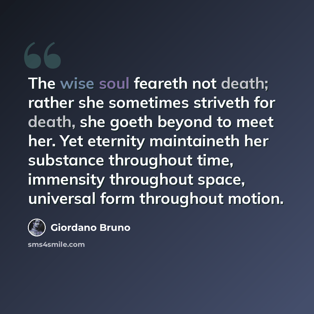 “The wise soul feareth not death; rather she sometimes striveth for death, she goeth beyond to meet her. Yet eternity maintaineth her substance throughout time, immensity throughout space, universal form throughout motion.” quote by Giordano Bruno