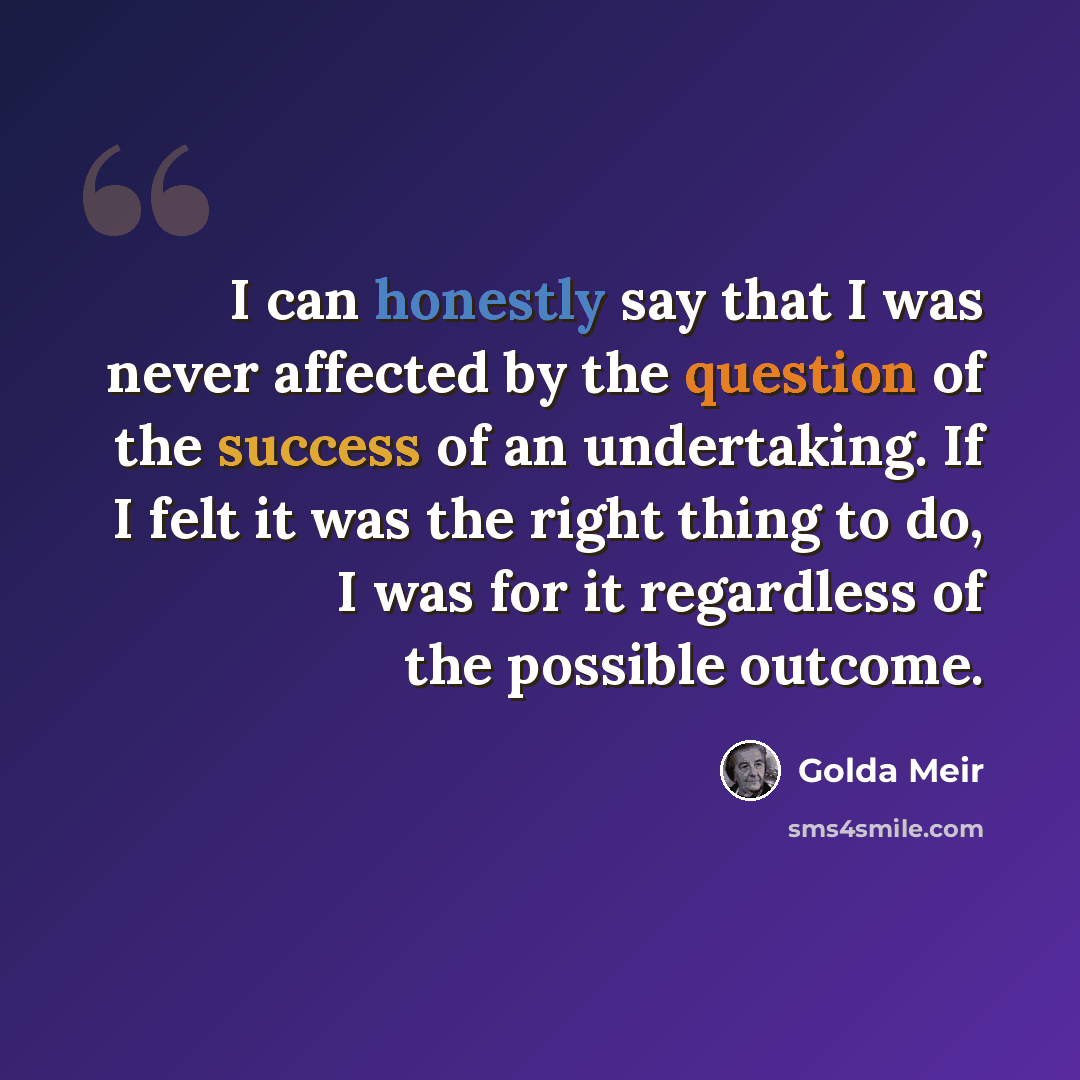 “I can honestly say that I was never affected by the question of the success of an undertaking. If I felt it was the right thing to do, I was for it regardless of the possible outcome.” quote by Golda Meir