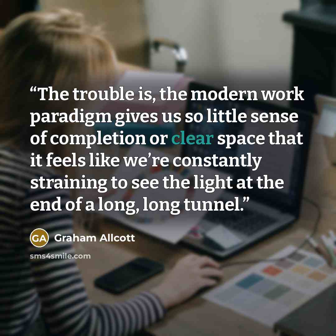 “The trouble is, the modern work paradigm gives us so little sense of completion or clear space that it feels like we’re constantly straining to see the light at the end of a long, long tunnel.” quote by Graham Allcott