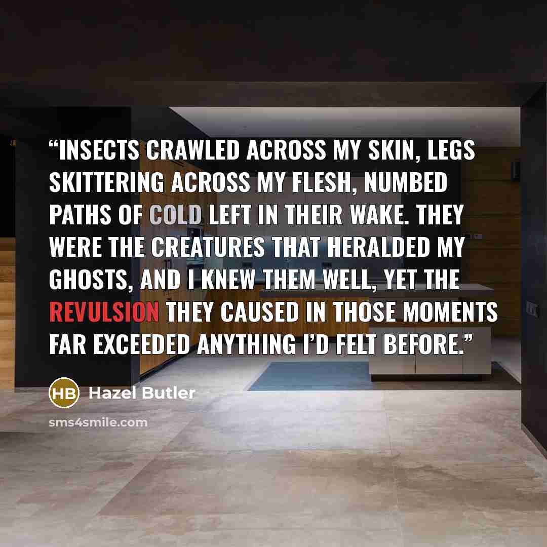“Insects crawled across my skin, legs skittering across my flesh, numbed paths of cold left in their wake. They were the creatures that heralded my ghosts, and I knew them well, yet the revulsion they caused in those moments far exceeded anything I’d felt before.” quote by Hazel Butler