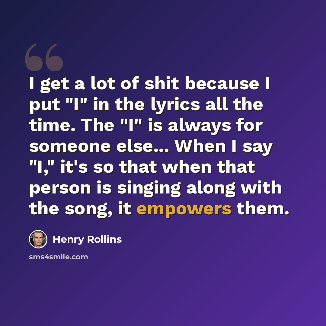 “I get a lot of shit because I put "I" in the lyrics all the time. The "I" is always for someone else... When I say "I," it's so that when that person is singing along with the song, it empowers them.” quote by Henry Rollins