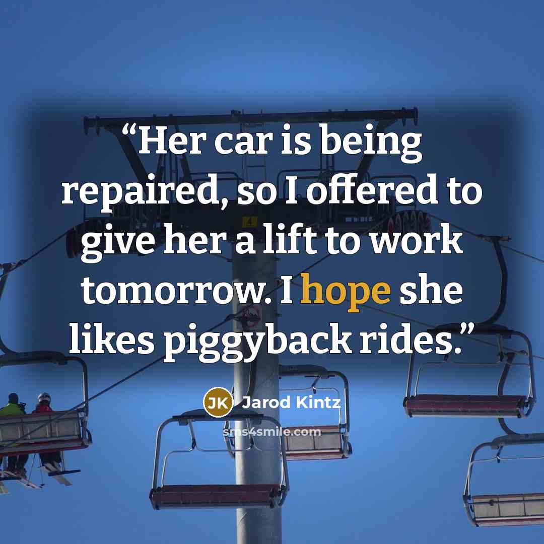 “Her car is being repaired, so I offered to give her a lift to work tomorrow. I hope she likes piggyback rides.” quote by Jarod Kintz