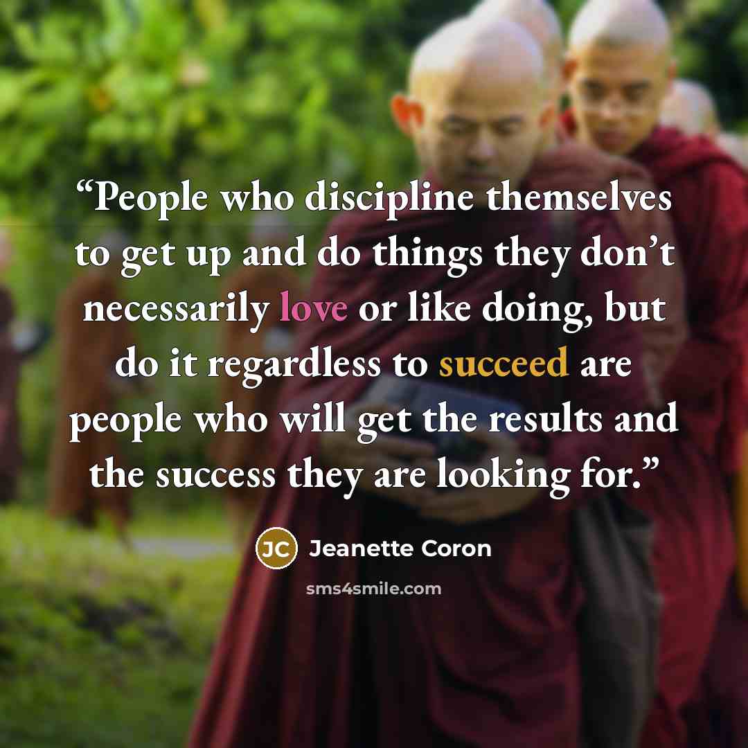 “People who discipline themselves to get up and do things they don’t necessarily love or like doing, but do it regardless to succeed are people who will get the results and the success they are looking for.” quote by Jeanette Coron