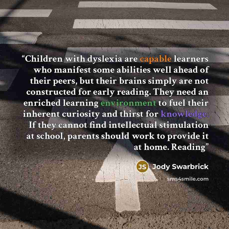 “Children with dyslexia are capable learners who manifest some abilities well ahead of their peers, but their brains simply are not constructed for early reading. They need an enriched learning environment to fuel their inherent curiosity and thirst for knowledge. If they cannot find intellectual…” quote by Jody Swarbrick