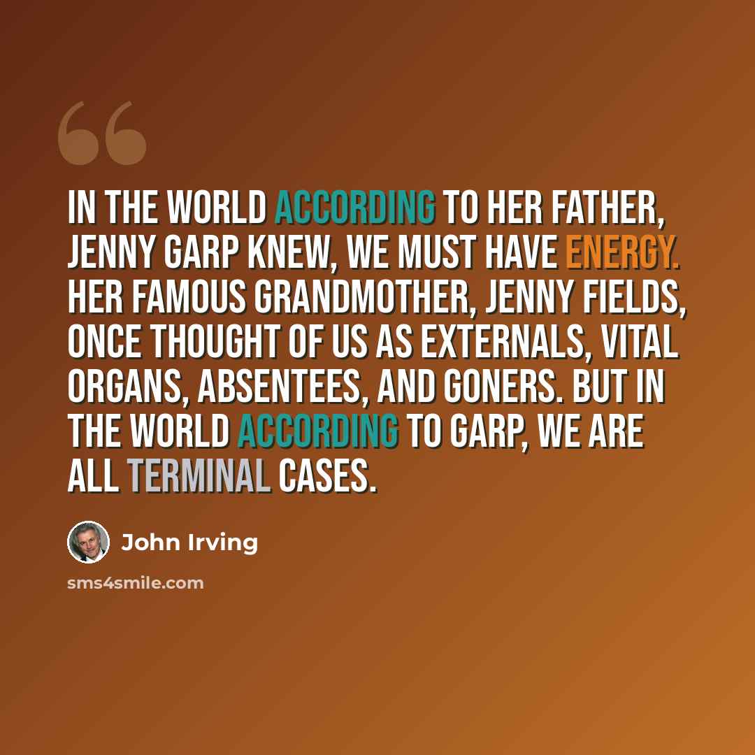 “In the world according to her father, Jenny Garp knew, we must have energy. Her famous grandmother, Jenny Fields, once thought of us as Externals, Vital Organs, Absentees, and Goners. But in the world according to Garp, we are all terminal cases.” quote by John Irving