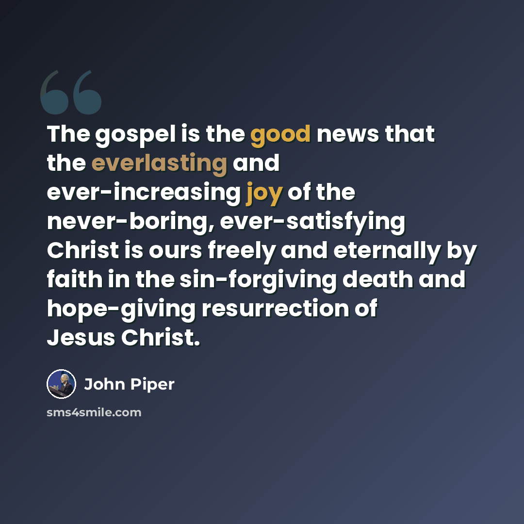 “The gospel is the good news that the everlasting and ever-increasing joy of the never-boring, ever-satisfying Christ is ours freely and eternally by faith in the sin-forgiving death and hope-giving resurrection of Jesus Christ.” quote by John Piper