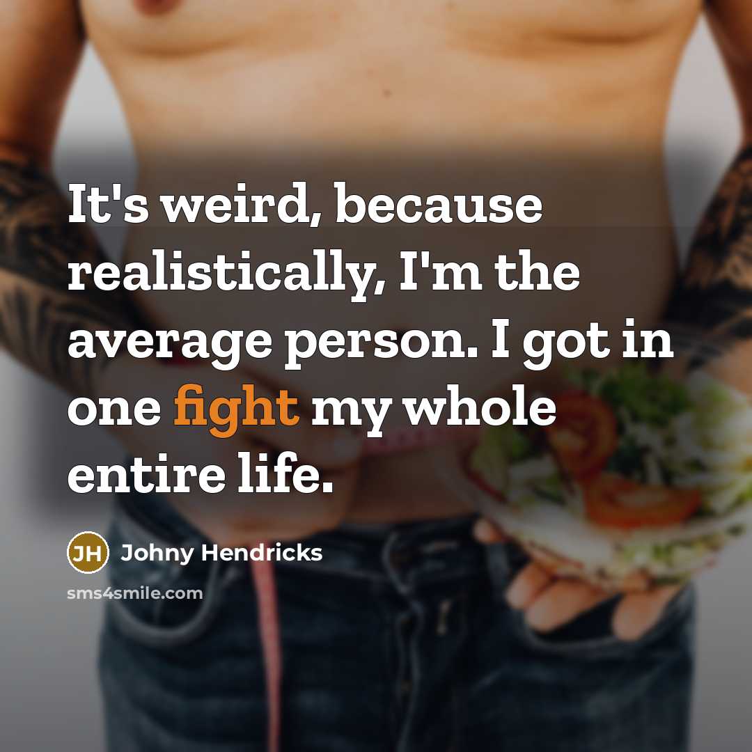 “It's weird, because realistically, I'm the average person. I got in one fight my whole entire life.” quote by Johny Hendricks