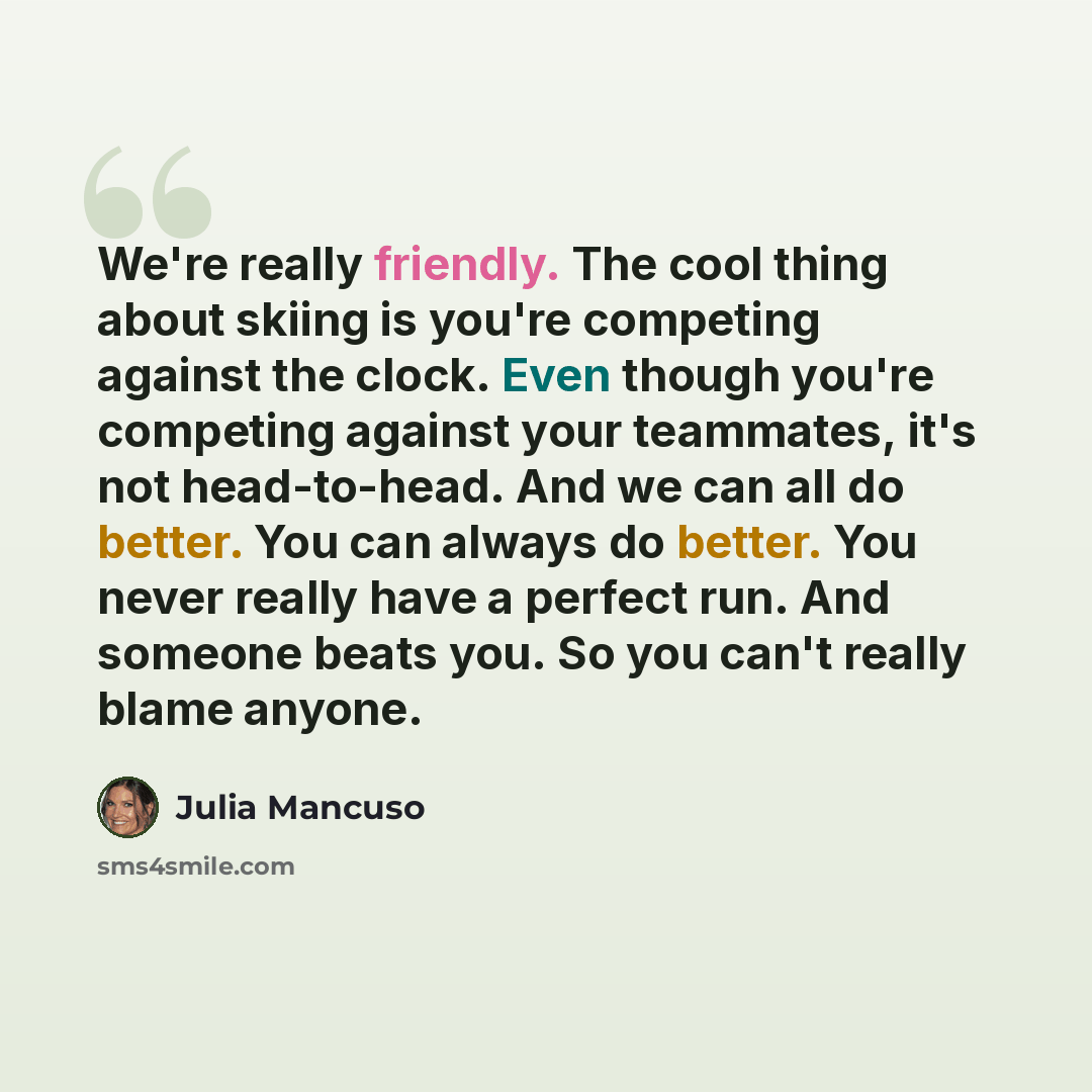 “We're really friendly. The cool thing about skiing is you're competing against the clock. Even though you're competing against your teammates, it's not head-to-head. And we can all do better. You can always do better. You never really have a perfect run. And someone beats you. So you can't really…” quote by Julia Mancuso