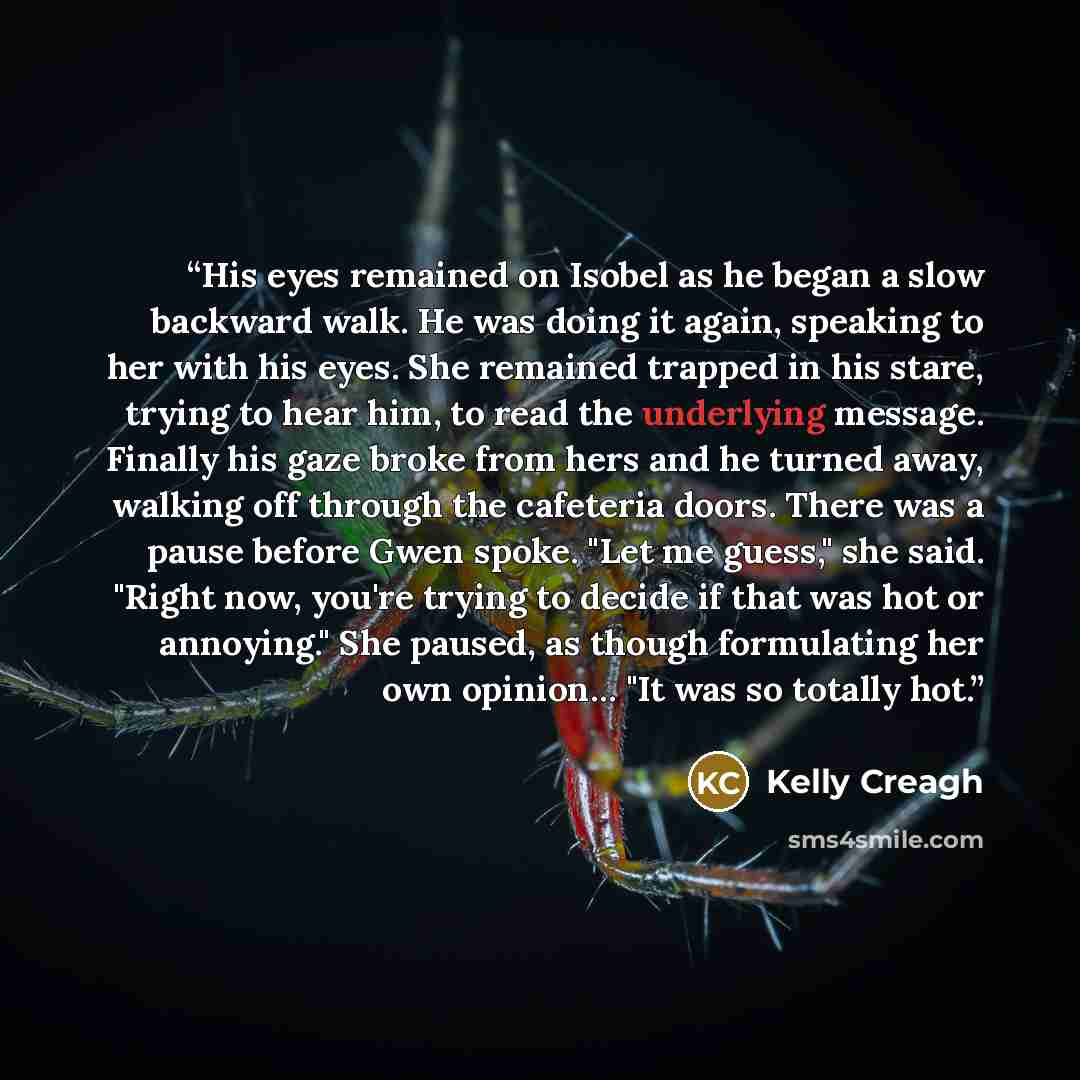 “His eyes remained on Isobel as he began a slow backward walk. He was doing it again, speaking to her with his eyes. She remained trapped in his stare, trying to hear him, to read the underlying message. Finally his gaze broke from hers and he turned away, walking off through the cafeteria doors…” quote by Kelly Creagh
