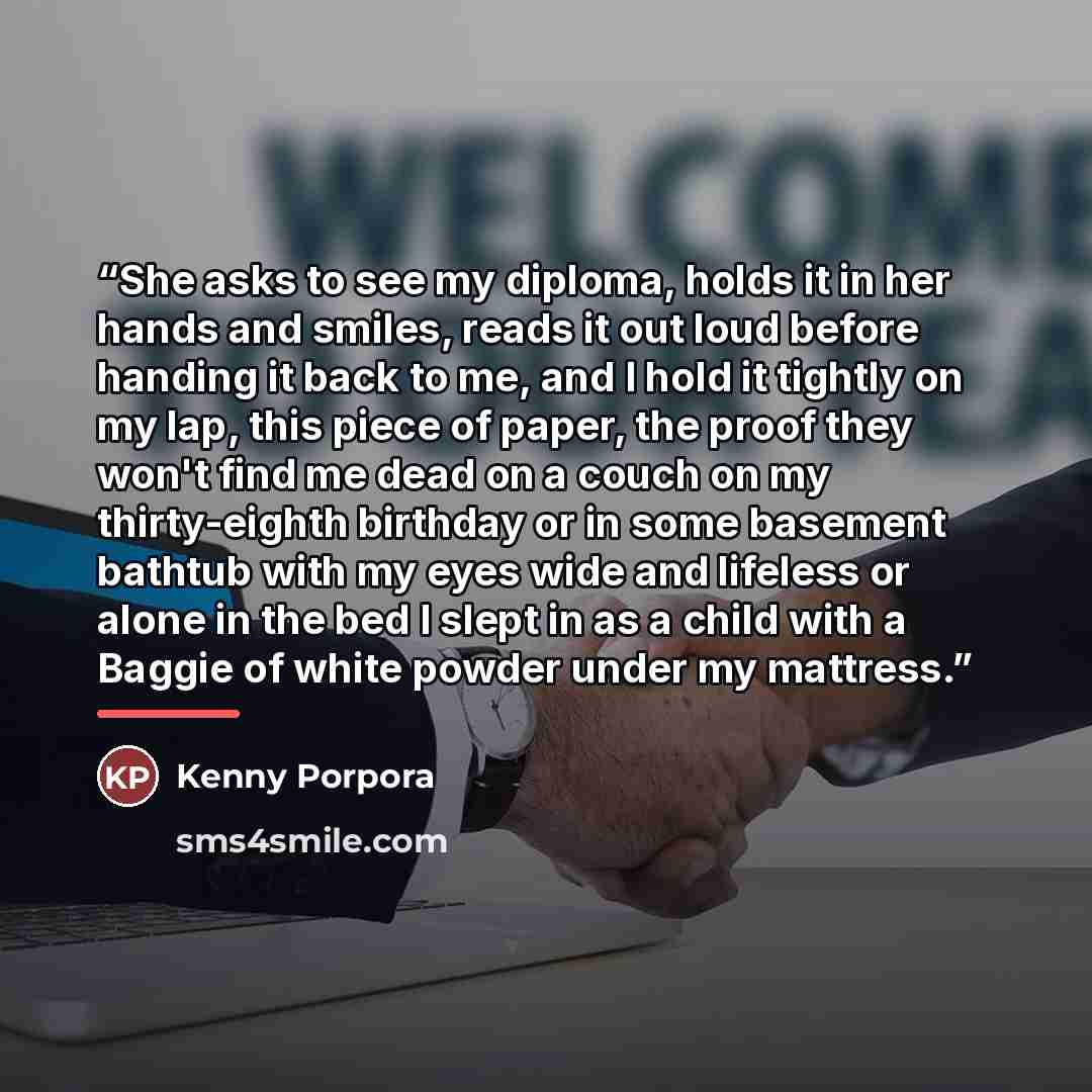 “She asks to see my diploma, holds it in her hands and smiles, reads it out loud before handing it back to me, and I hold it tightly on my lap, this piece of paper, the proof they won't find me dead on a couch on my thirty-eighth birthday or in some basement bathtub with my eyes wide and lifeless…” quote by Kenny Porpora