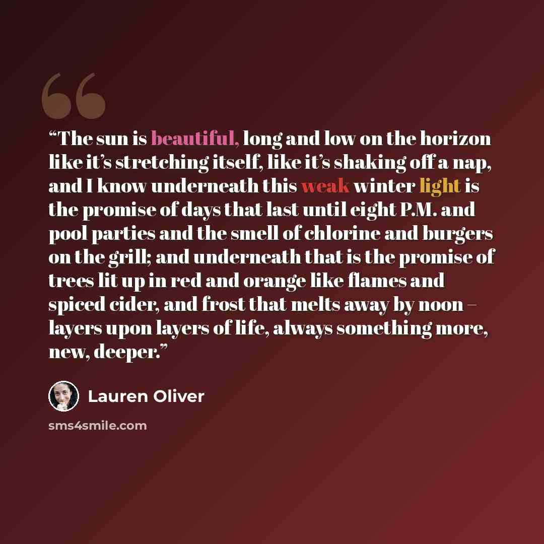 “The sun is beautiful, long and low on the horizon like it’s stretching itself, like it’s shaking off a nap, and I know underneath this weak winter light is the promise of days that last until eight P.M. and pool parties and the smell of chlorine and burgers on the grill; and underneath that is the…” quote by Lauren Oliver