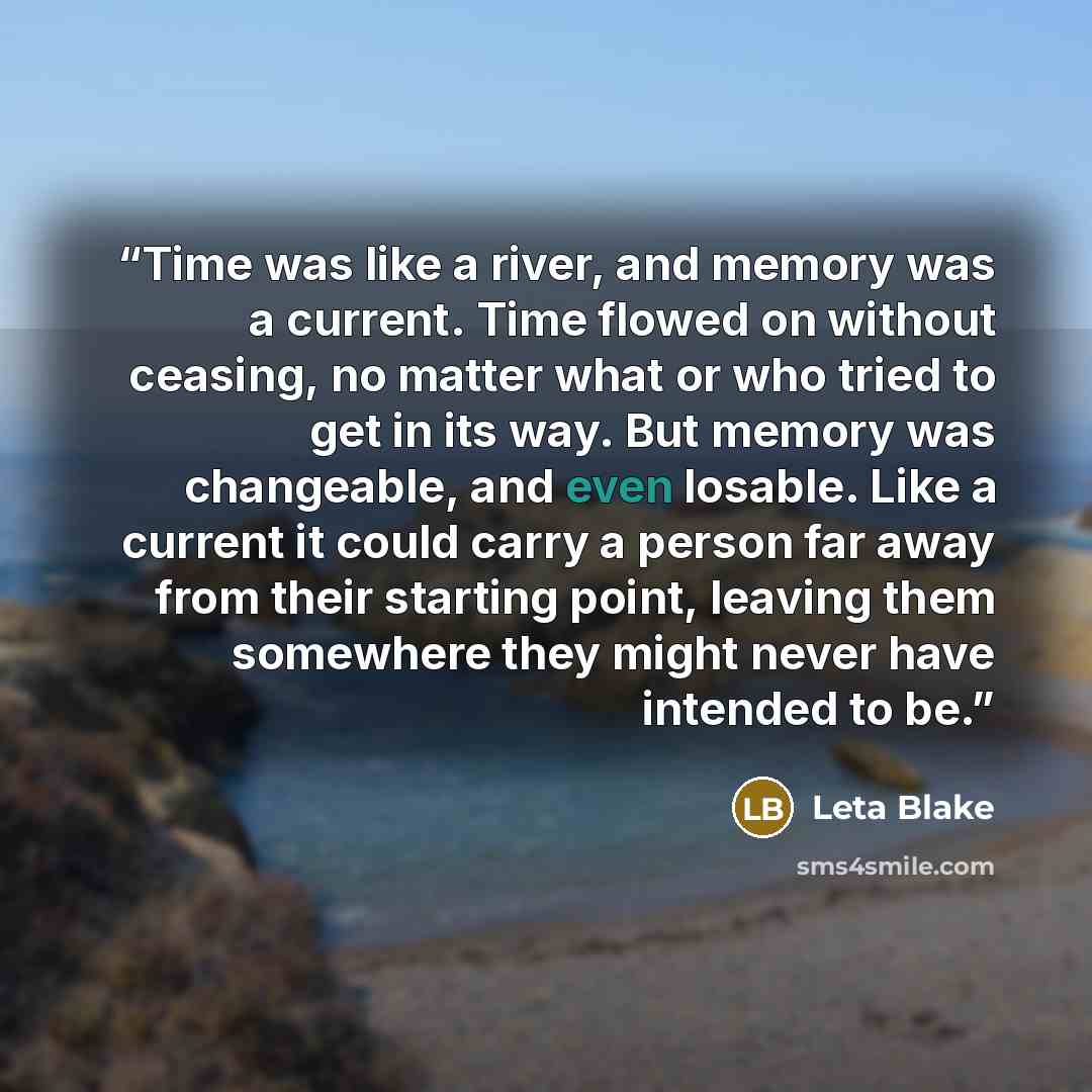 “Time was like a river, and memory was a current. Time flowed on without ceasing, no matter what or who tried to get in its way. But memory was changeable, and even losable. Like a current it could carry a person far away from their starting point, leaving them somewhere they might never have…” quote by Leta Blake