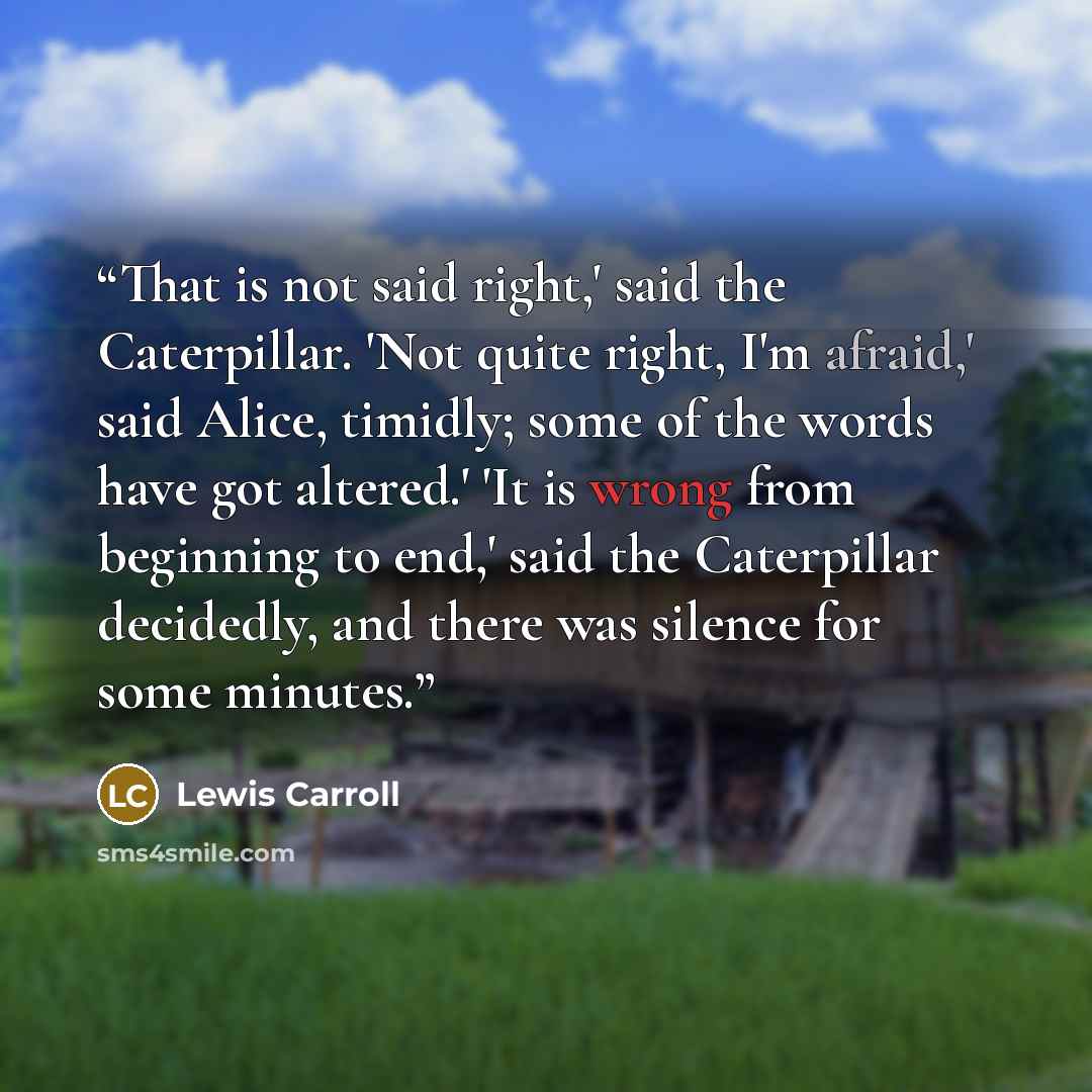 “That is not said right,' said the Caterpillar. 'Not quite right, I'm afraid,' said Alice, timidly; some of the words have got altered.' 'It is wrong from beginning to end,' said the Caterpillar decidedly, and there was silence for some minutes.” quote by Lewis Carroll
