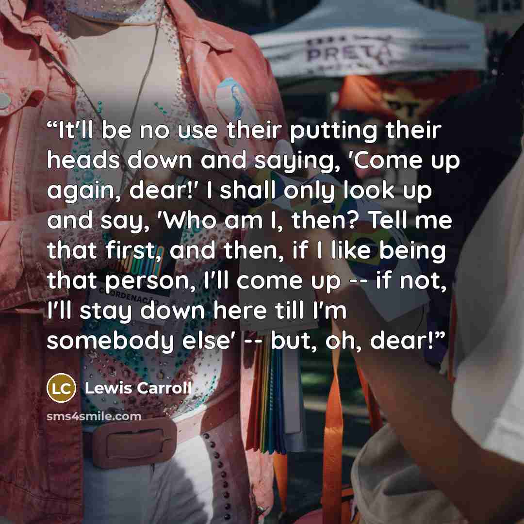 “It'll be no use their putting their heads down and saying, 'Come up again, dear!' I shall only look up and say, 'Who am I, then? Tell me that first, and then, if I like being that person, I'll come up -- if not, I'll stay down here till I'm somebody else' -- but, oh, dear!” quote by Lewis Carroll