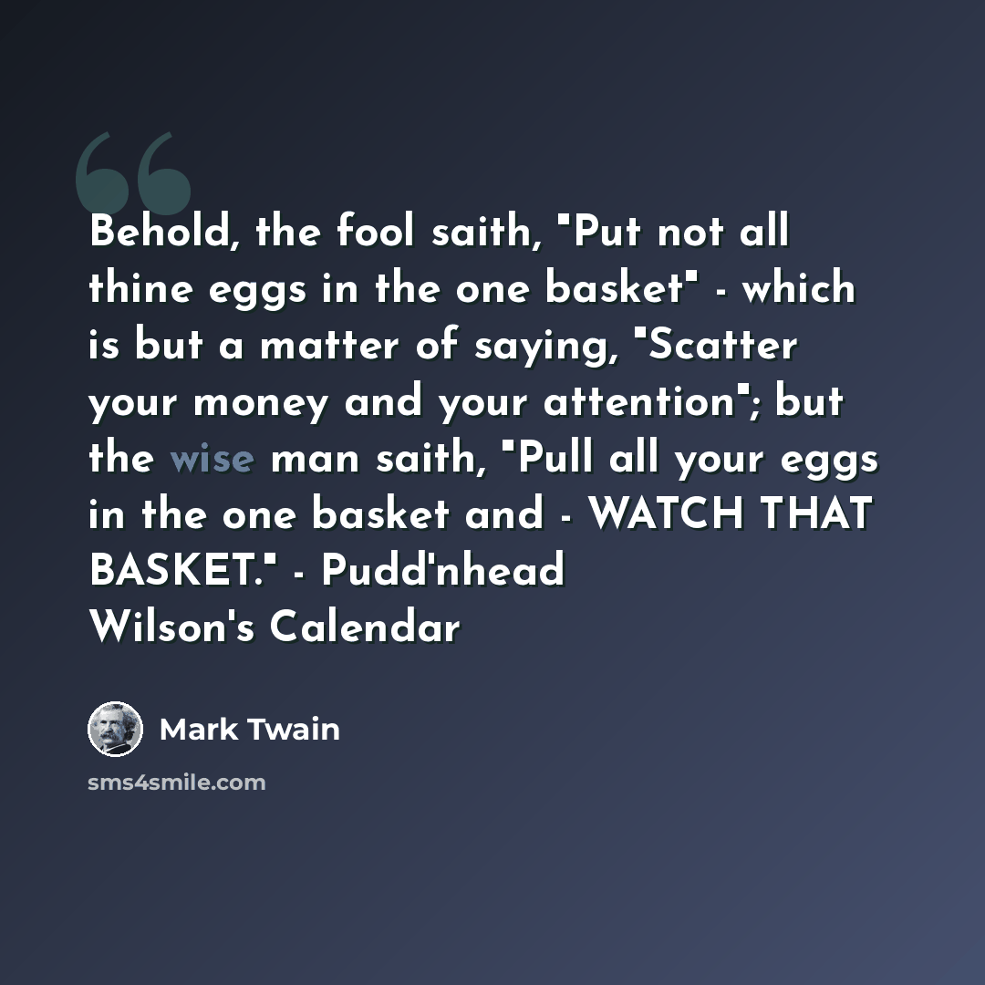 “Behold, the fool saith, "Put not all thine eggs in the one basket" - which is but a matter of saying, "Scatter your money and your attention"; but the wise man saith, "Pull all your eggs in the one basket and - WATCH THAT BASKET." - Pudd'nhead Wilson's Calendar” quote by Mark Twain
