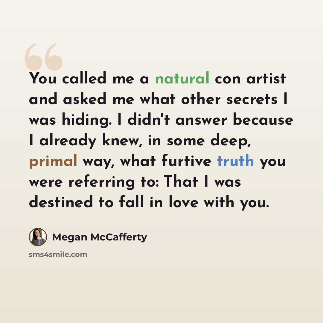 “You called me a natural con artist and asked me what other secrets I was hiding. I didn't answer because I already knew, in some deep, primal way, what furtive truth you were referring to: That I was destined to fall in love with you.” quote by Megan McCafferty
