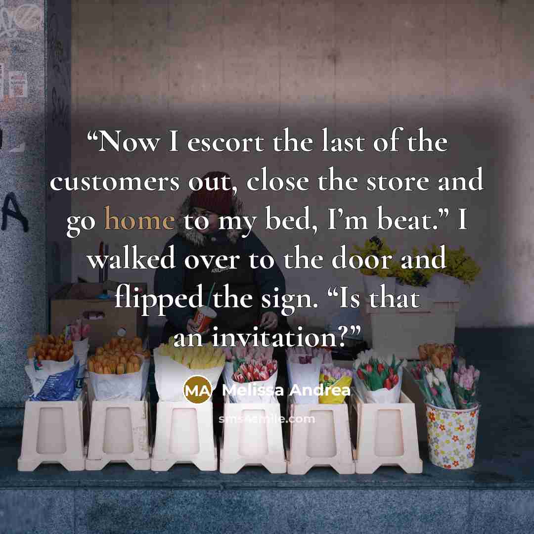 “Now I escort the last of the customers out, close the store and go home to my bed, I’m beat.” I walked over to the door and flipped the sign. “Is that an invitation?” quote by Melissa Andrea