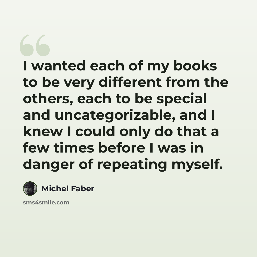 “I wanted each of my books to be very different from the others, each to be special and uncategorizable, and I knew I could only do that a few times before I was in danger of repeating myself.” quote by Michel Faber